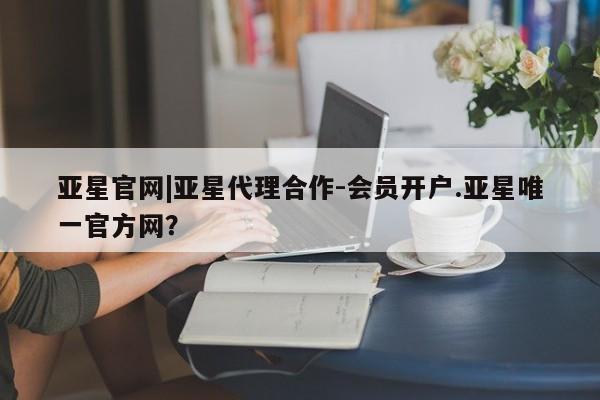 亚星手机版app 亚星管理平台亚星官网|亚星代理合作-会员开户.亚星唯一官方网？