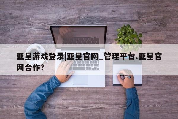 亚星手机版app 亚星管理平台亚星游戏登录|亚星官网_管理平台.亚星官网合作？