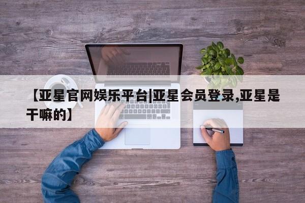 亚星手机版app 亚星管理平台【亚星官网娱乐平台|亚星会员登录,亚星是干嘛的】