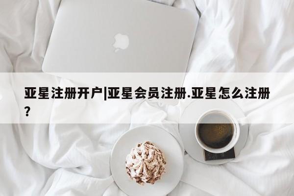 亚星手机版app 亚星管理平台亚星注册开户|亚星会员注册.亚星怎么注册？