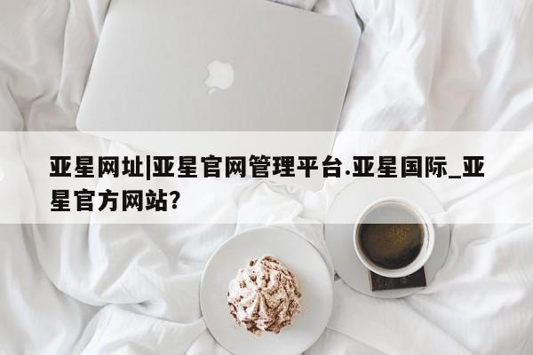 亚星手机版app 亚星管理平台亚星网址|亚星官网管理平台.亚星国际_亚星官方网站？