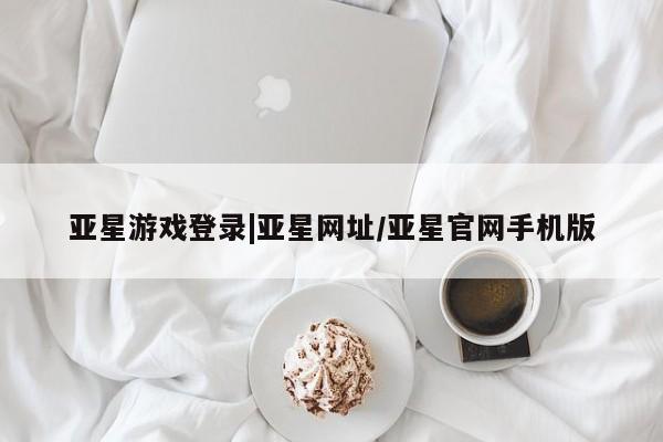 亚星手机版app 亚星管理平台亚星游戏登录|亚星网址/亚星官网手机版