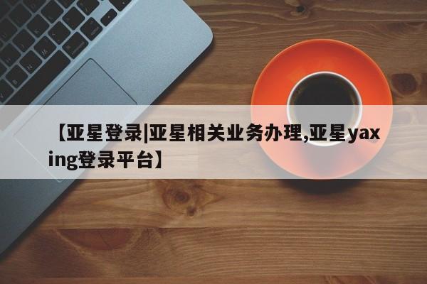 亚星手机版app 亚星管理平台【亚星登录|亚星相关业务办理,亚星yaxing登录平台】