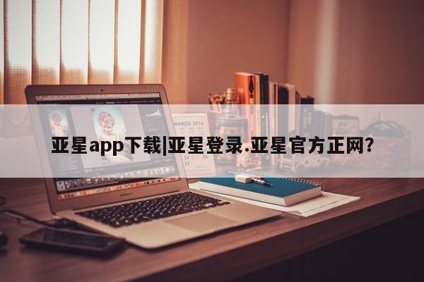 亚星手机版app 亚星管理平台亚星app下载|亚星登录.亚星官方正网？