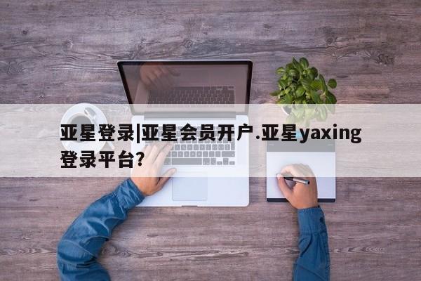 亚星手机版app 亚星管理平台亚星登录|亚星会员开户.亚星yaxing登录平台？