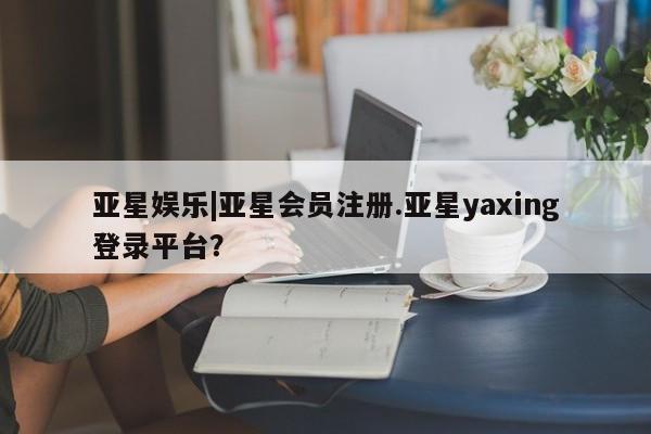 亚星手机版app 亚星管理平台亚星娱乐|亚星会员注册.亚星yaxing登录平台？