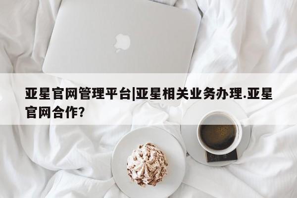 亚星手机版app 亚星管理平台亚星官网管理平台|亚星相关业务办理.亚星官网合作？