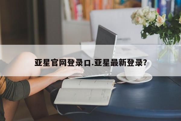 亚星手机版app 亚星管理平台亚星官网登录口.亚星最新登录？