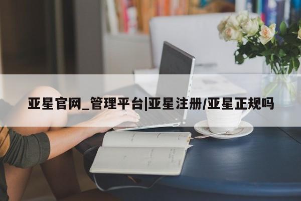 亚星手机版app 亚星管理平台亚星官网_管理平台|亚星注册/亚星正规吗