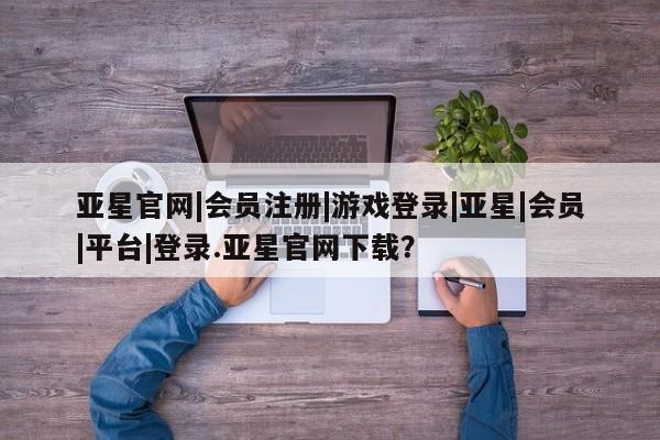 亚星手机版app 亚星管理平台亚星官网|会员注册|游戏登录|亚星|会员|平台|登录.亚星官网下载？