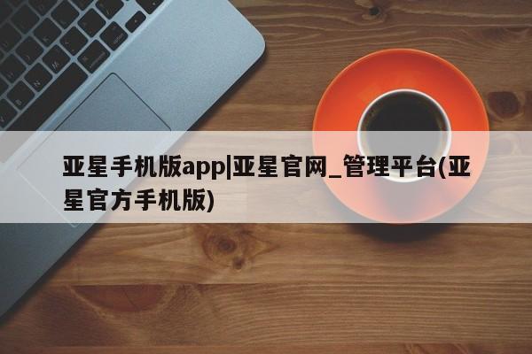 亚星手机版app 亚星管理平台亚星手机版app|亚星官网_管理平台(亚星官方手机版)