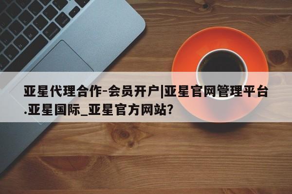 亚星手机版app 亚星管理平台亚星代理合作-会员开户|亚星官网管理平台.亚星国际_亚星官方网站？