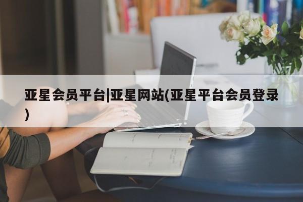 亚星手机版app 亚星管理平台亚星会员平台|亚星网站(亚星平台会员登录)