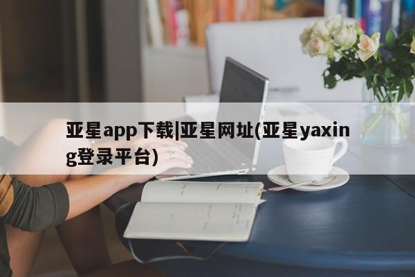 亚星手机版app 亚星管理平台亚星app下载|亚星网址(亚星yaxing登录平台)