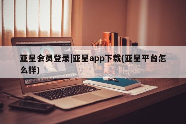 亚星手机版app 亚星管理平台亚星会员登录|亚星app下载(亚星平台怎么样)
