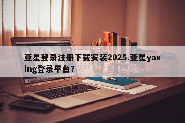 亚星手机版app 亚星管理平台亚星登录注册下载安装2025.亚星yaxing登录平台？