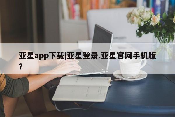 亚星手机版app 亚星管理平台亚星app下载|亚星登录.亚星官网手机版？