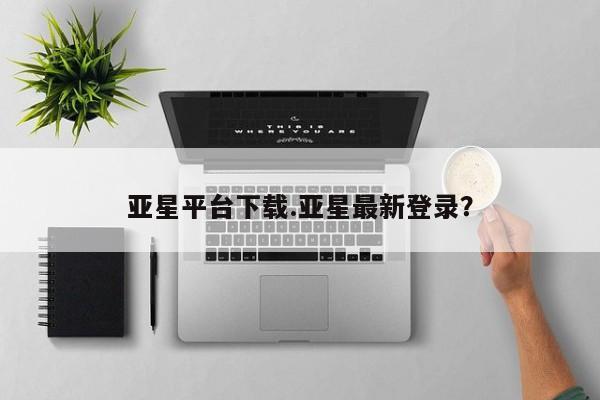 亚星手机版app 亚星管理平台亚星平台下载.亚星最新登录？