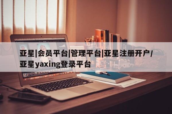 亚星手机版app 亚星管理平台亚星|会员平台|管理平台|亚星注册开户/亚星yaxing登录平台