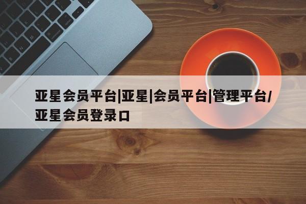 亚星手机版app 亚星管理平台亚星会员平台|亚星|会员平台|管理平台/亚星会员登录口