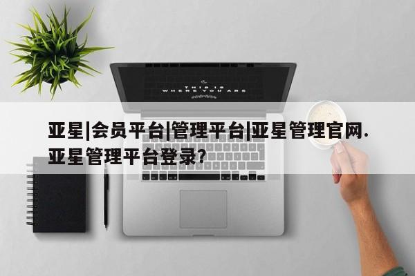 亚星手机版app 亚星管理平台亚星|会员平台|管理平台|亚星管理官网.亚星管理平台登录？