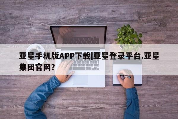 亚星手机版app 亚星管理平台亚星手机版APP下载|亚星登录平台.亚星集团官网？