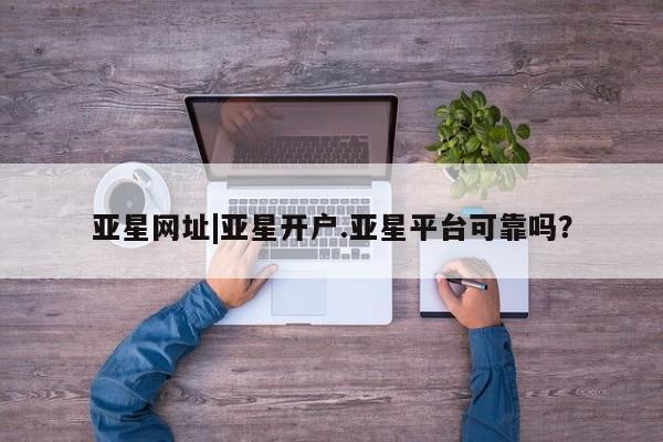 亚星手机版app 亚星管理平台亚星网址|亚星开户.亚星平台可靠吗？