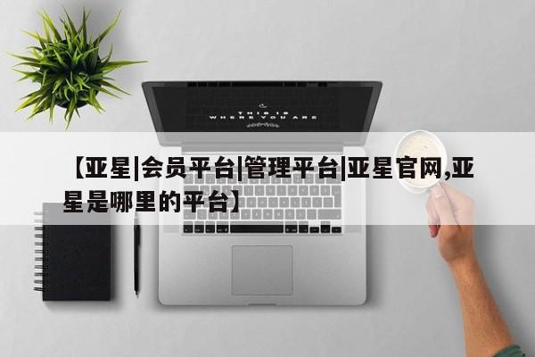 亚星手机版app 亚星管理平台【亚星|会员平台|管理平台|亚星官网,亚星是哪里的平台】