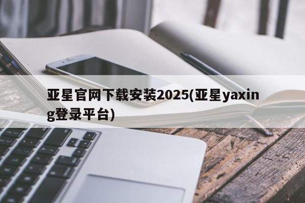 亚星手机版app 亚星管理平台亚星官网下载安装2025(亚星yaxing登录平台)