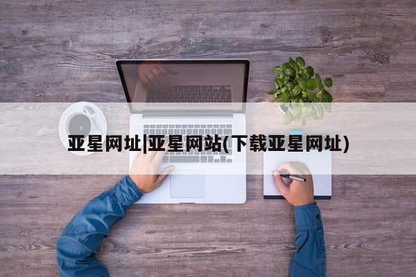 亚星手机版app 亚星管理平台亚星网址|亚星网站(下载亚星网址)