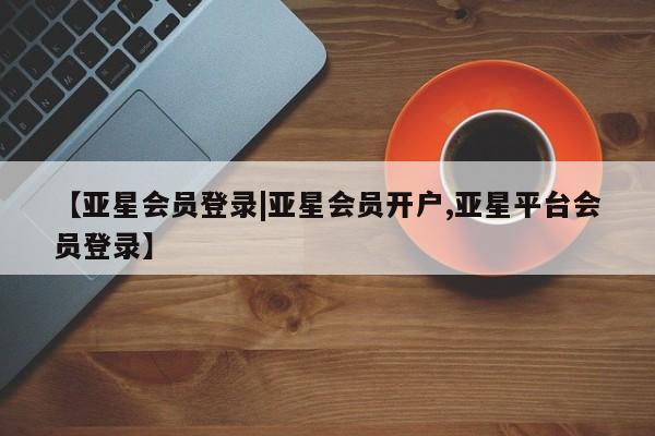 亚星手机版app 亚星管理平台【亚星会员登录|亚星会员开户,亚星平台会员登录】