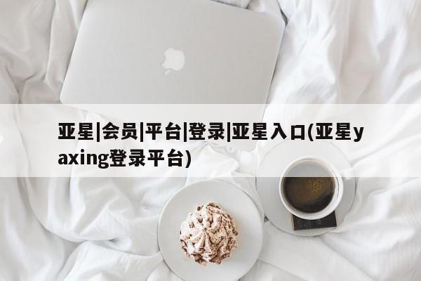 亚星手机版app 亚星管理平台亚星|会员|平台|登录|亚星入口(亚星yaxing登录平台)