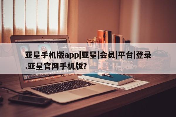 亚星手机版app 亚星管理平台亚星手机版app|亚星|会员|平台|登录.亚星官网手机版？