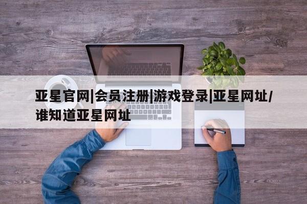 亚星手机版app 亚星管理平台亚星官网|会员注册|游戏登录|亚星网址/谁知道亚星网址