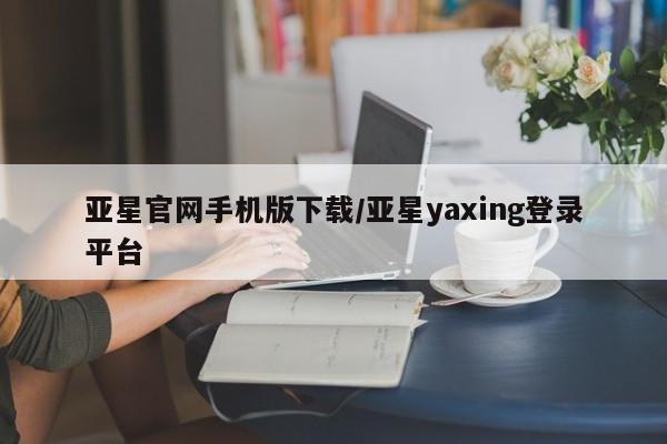 亚星手机版app 亚星管理平台亚星官网手机版下载/亚星yaxing登录平台