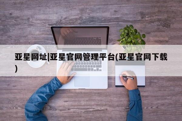 亚星手机版app 亚星管理平台亚星网址|亚星官网管理平台(亚星官网下载)