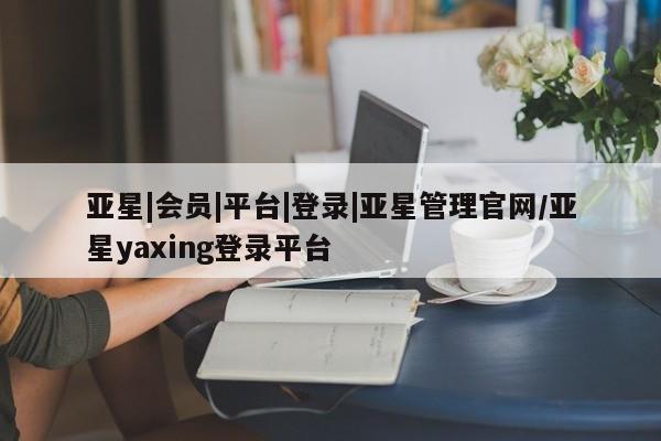 亚星手机版app 亚星管理平台亚星|会员|平台|登录|亚星管理官网/亚星yaxing登录平台