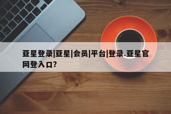 亚星手机版app 亚星管理平台亚星登录|亚星|会员|平台|登录.亚星官网登入口？