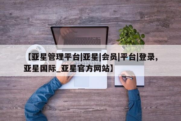 亚星手机版app 亚星管理平台【亚星管理平台|亚星|会员|平台|登录,亚星国际_亚星官方网站】
