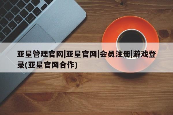 亚星手机版app 亚星管理平台亚星管理官网|亚星官网|会员注册|游戏登录(亚星官网合作)