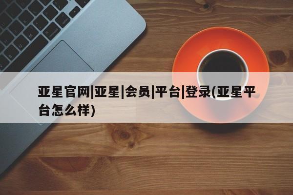 亚星手机版app 亚星管理平台亚星官网|亚星|会员|平台|登录(亚星平台怎么样)