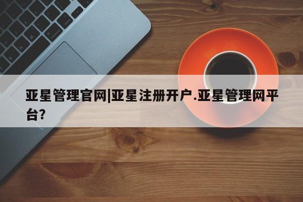 亚星手机版app 亚星管理平台亚星管理官网|亚星注册开户.亚星管理网平台？