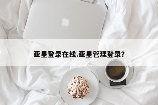 亚星手机版app 亚星管理平台亚星登录在线.亚星管理登录？